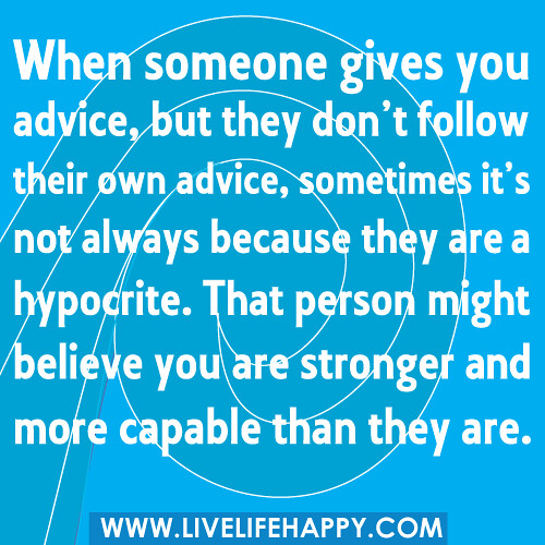 When someone gives you advice, but they don't follow their own advice, sometimes it's not always because they are a hypocrite. That person might believe you are stronger and more capable than they are.