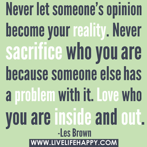 ‎”Never let someone’s opinion become your reality. Never sacrifice who you are because someone else has a problem with it. Love who you are inside and out.” -Les Brown