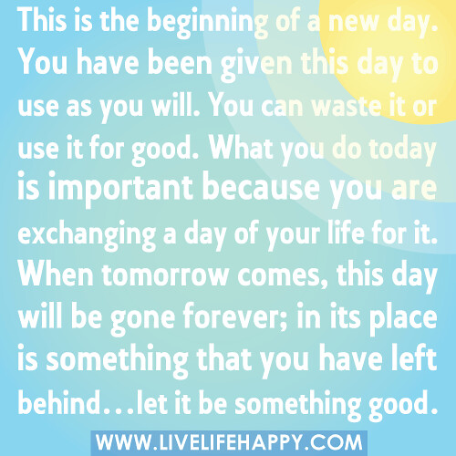 This is the beginning of a new day. You have been given this day to use as you will. You can waste it or use it for good. What you do today is important because you are exchanging a day of your life for it. When tomorrow comes, this day will be gone forev
