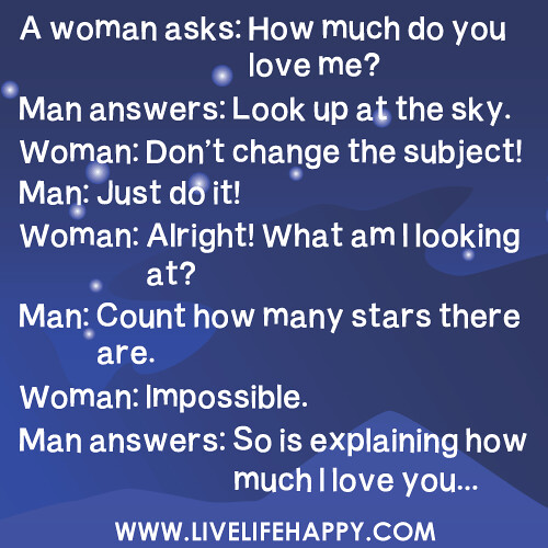 A woman asks: How much do you love me? Man answers: Look up at the sky. Woman: Don’t change the subject! Man: Just do it! Woman: Alright! What am I looking at? Man: Count how many stars there are. Woman: Impossible. Man answers: So is explaining how much