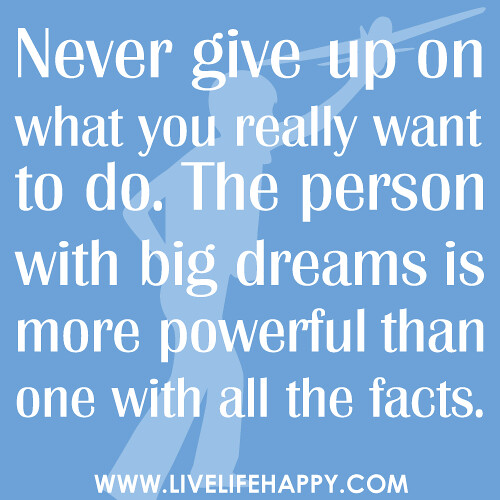 Never give up on what you really want to do. The person with big dreams is more powerful than one with all the facts."