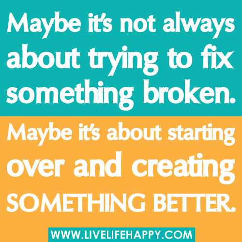 Maybe it’s not always about trying to fix something broken. Maybe it’s about starting over and creating something better.