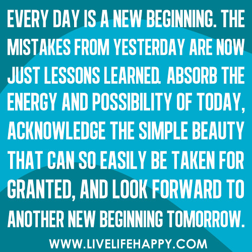 "Every day is a new beginning. The mistakes from yesterday are now just lessons learned. Absorb the energy and possibility of today, acknowledge the simple beauty that can so easily be taken for granted, and look forward to another new beginning tomorrow.