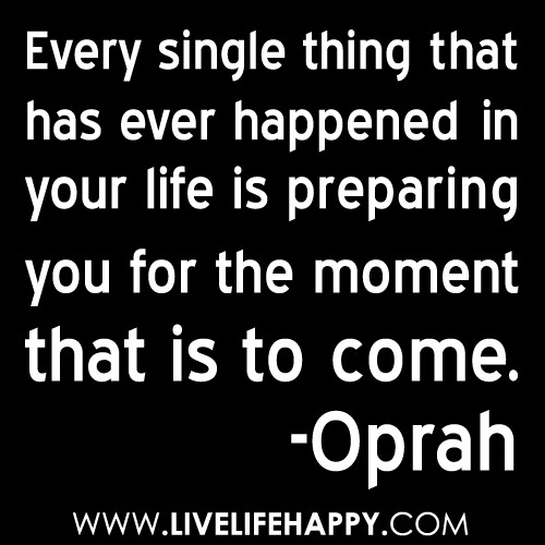 “Every single thing that has ever happened in your life is preparing you for the moment that is to come.” -Oprah