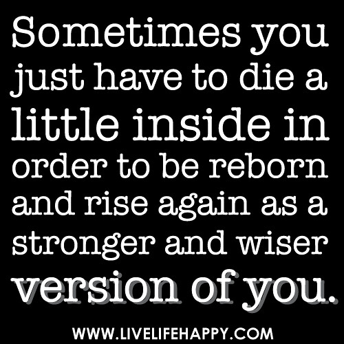 Sometimes you have to die a little on the inside in order to be reborn and rise again as a much stronger and wiser version of you.