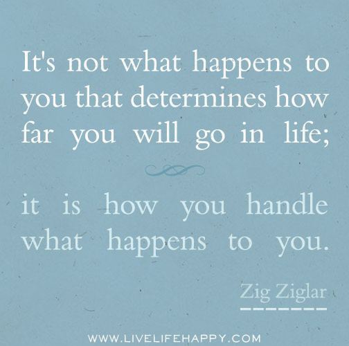 It's not what happens to you that determines how far you will go in life; it is how you handle what happens to you. - Zig Ziglar