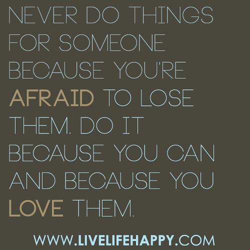 Never do things for someone because you're afraid to lose them. Do it because you can and because you love them.