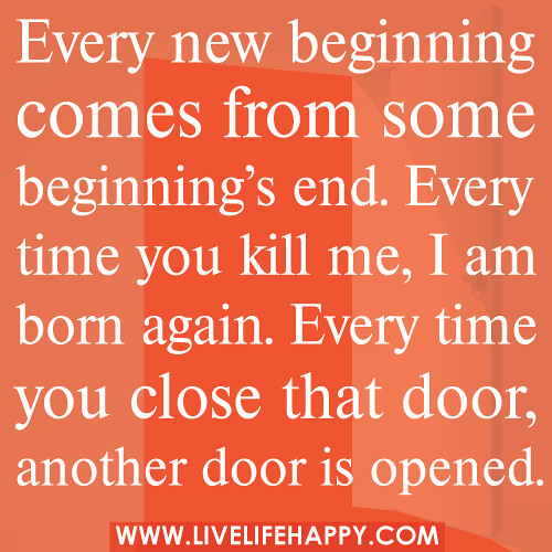 Every new beginning comes from some beginning’s end. Every time you kill me, I’m born again. Every time you close that door, another door is opened.