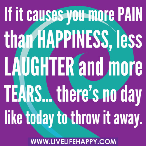 If it causes you more pain than happiness, less laughter and more tears…there’s no day like today to throw it away.