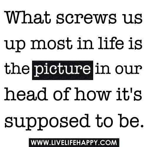 "What screws us up most in life is the picture in our head of how it's supposed to be."