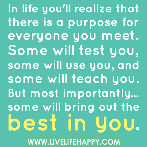 In life you'll realize that there is a purpose for everyone you meet. Some will test you, some will use you, and some will teach you. But most importantly... some will bring out the best in you.