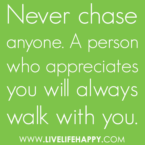 “Never chase anyone. A person who appreciates you will always walk with you.”