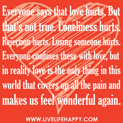 "Everyone says that love hurts. But that's not true. Loneliness hurts. Rejection hurts. Losing someone hurts. Everyone confuses these with love, but in reality love is the only thing in this world that covers up all the pain and makes us feel wonderful ag