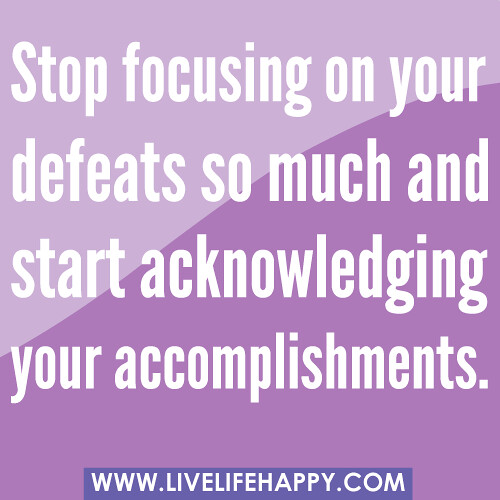 Stop focusing on your defeats so much and start acknowledging your accomplishments.
