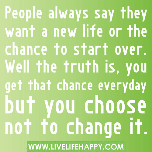 People always say they want a new life or the chance to start over. Well the truth is, you get that chance everyday but you choose not to change it.