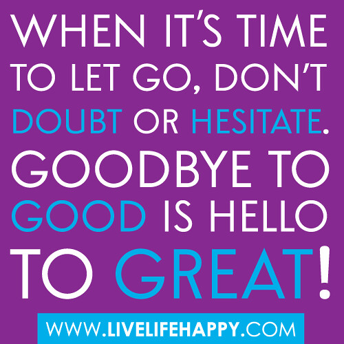 "When it's time to let go, don't doubt or hesitate. Goodbye to good is hello to Great!"