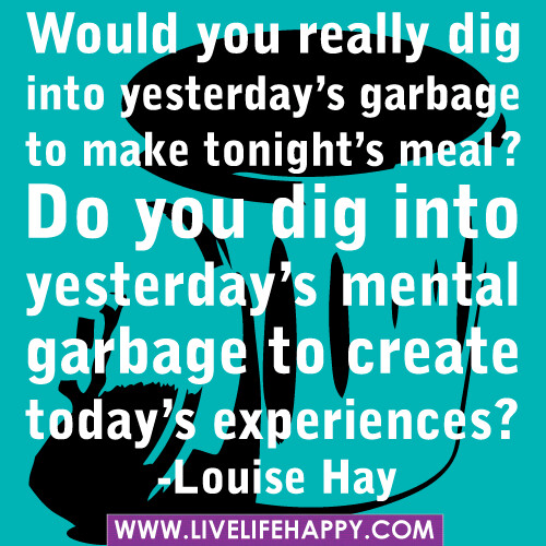 ‎”Would you really dig into yesterday’s garbage to make tonight’s meal? Do you dig into yesterday’s mental garbage to create today’s experiences?” -Louise Hay