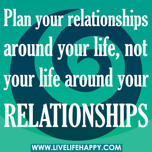 Plan your relationships around your life… Not your life around your relationships.
