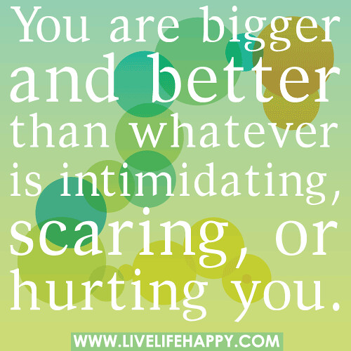 You are bigger and better than whatever is intimidating, scaring, or hurting you.