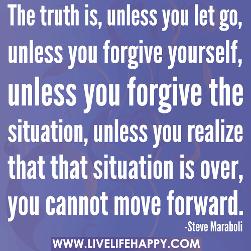The truth is, unless you let go, unless you forgive yourself, unless you forgive the situation, unless you realize that that situation is over, you cannot move forward.