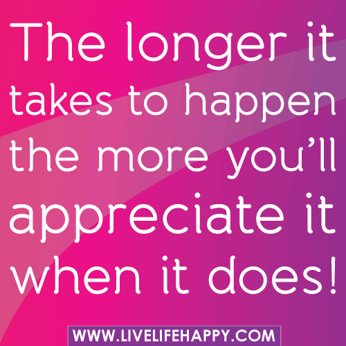 "The longer it takes to happen the more you'll appreciate it when it does!"