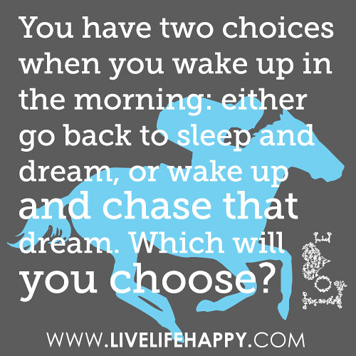 You have two choices when you wake up in the morning: either go back to sleep and dream, or wake up and chase that dream. Which will you choose?