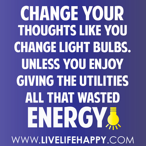 Change your thoughts like you change light bulbs. Unless you enjoy giving the utilities all that wasted energy!