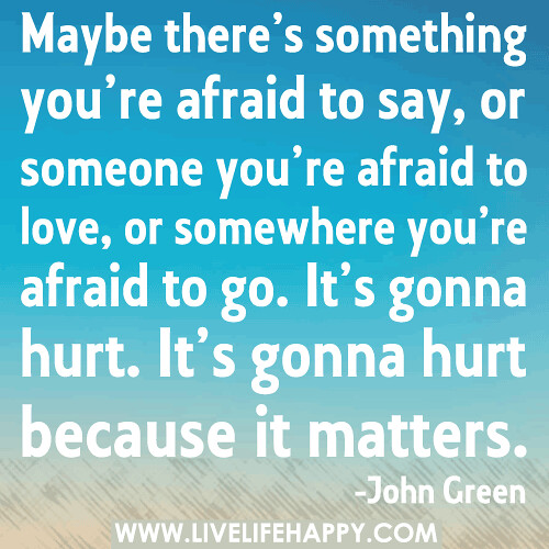 Maybe there’s something you’re afraid to say, or someone you’re afraid to love, or somewhere you’re afraid to go. It’s gonna hurt. It’s gonna hurt because it matters.