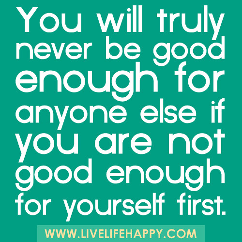 You will truly never be good enough for anyone else if you are not good enough for yourself first.