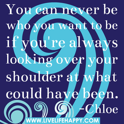 You can never be who you want to be if you're always looking over your shoulder at what could have been. -Chloe