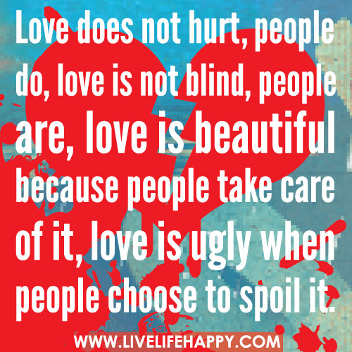Love does not hurt, people do, love is not blind, people are, love is beautiful because people take care of it, love is ugly when people choose to spoil it.