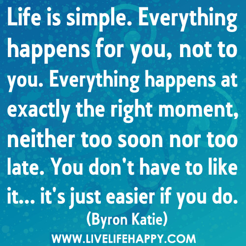 Life is simple. Everything happens for you, not to you. Everything happens at exactly the right moment, neither too soon nor too late. You don't have to like it... it's just easier if you do.