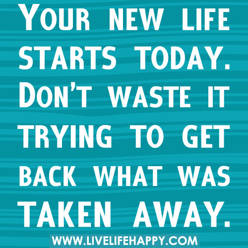 Your new life starts today. Don’t waste it trying to get back what was taken away.