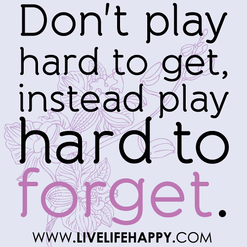 Don't play hard to get, instead play hard to forget.