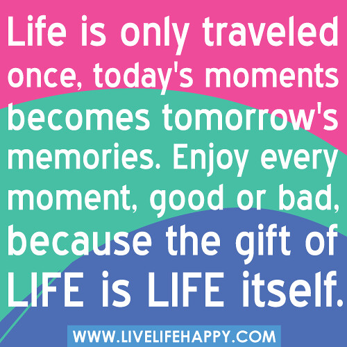 Life is only traveled once, today's moments becomes tomorrow's memories. Enjoy every moment, good or bad, because the gift of life is life itself.