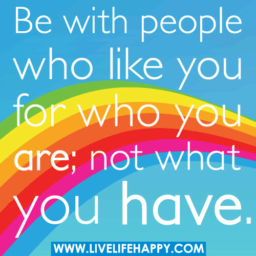 Be with people who like you for who you are, not what you have.