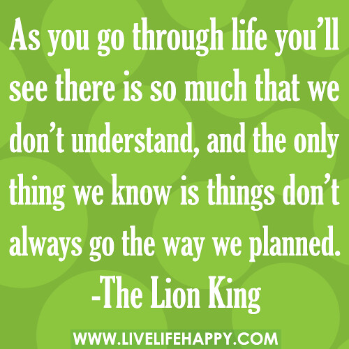 "As you go through life, you’ll see there is so much that we don’t understand. And the only thing we know is things don’t always go the way we planned." -The Lion King