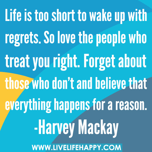 Life is too short to wake up with regrets. So love the people who treat you right. Forget about those who don’t and believe that everything happens for a reason. -Harvey Mackay