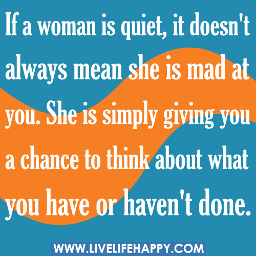 If a woman is quiet, it doesn't always mean she is mad at you. She is simply giving you a chance to think about what you have or haven't done.