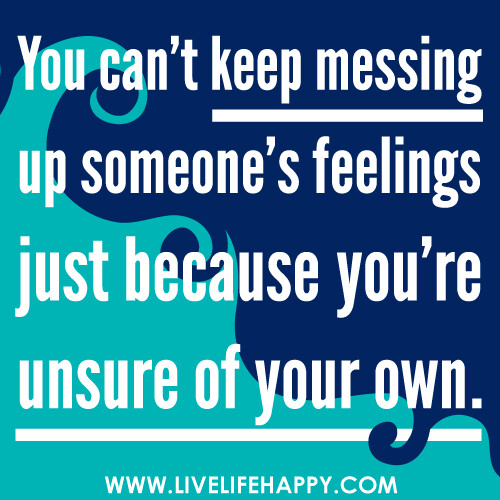 You can’t keep messing up someone’s feelings just because you’re unsure of your own.