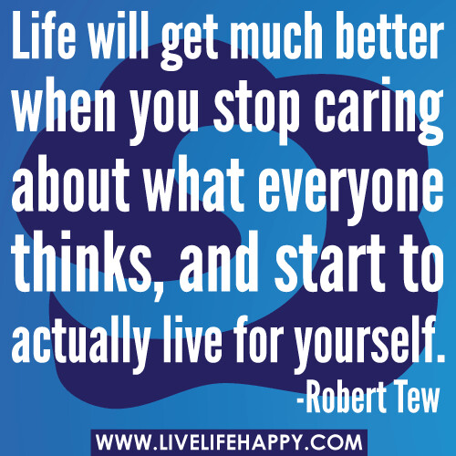 Life will get much better when you stop caring about what everyone thinks, and start to actually live for yourself. -Robert Tew
