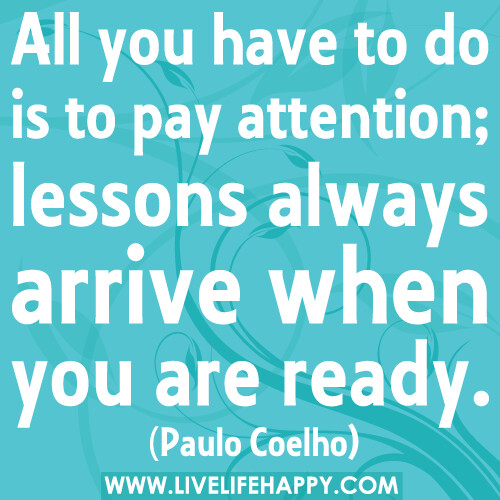 All you have to do is to pay attention; lessons always arrive when you are ready.