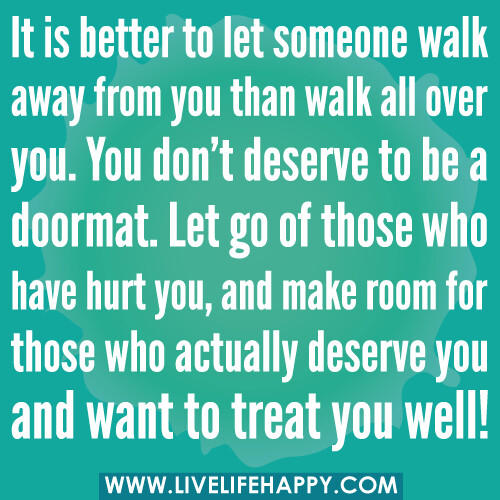 It is better to let someone walk away from you than walk all over you. You don’t deserve to be a doormat. Let go of those who have hurt you, and make room for those who actually deserve you and want to treat you well!