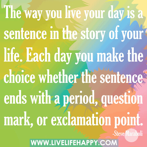 The way you live your day is a sentence in the story of your life. Each day you make the choice whether the sentence ends with a period, question mark, or exclamation point.