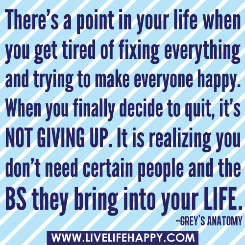 "There's a point in your life when you get tired of fixing everything and trying to make everyone happy. When you finally decide to quit, it's NOT giving up. It is realizing you don't need certain people and the BS they bring into your life." -Grey’s Anat