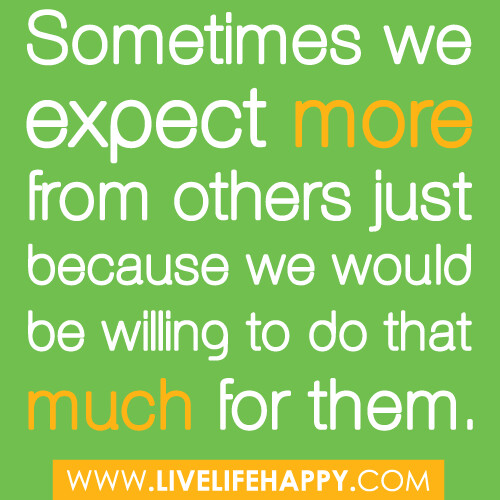"Sometimes we expect more from others just because we would be willing to do that much for them."