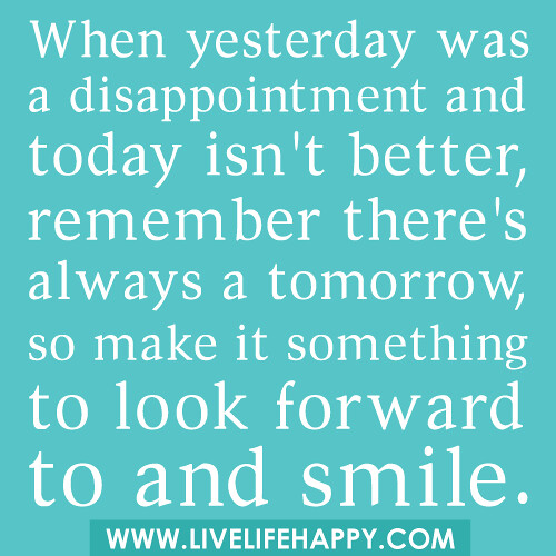 When yesterday was a disappointment and today isn't better, remember there's always a tomorrow, so make it something to look forward to and smile.