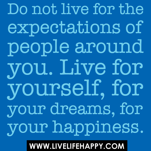Do not live for the expectations of people around you. Live for yourself, for your dreams, for your happiness.