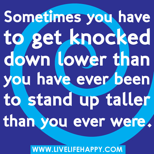 Sometimes you have to get knocked down lower than you have ever been to stand up taller than you ever were.