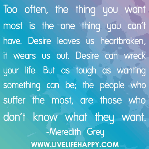 Too often, the thing you want most is the one thing you can't have. Desire leaves us heartbroken, it wears us out. Desire can wreck your life. But as tough as wanting something can be; the people who suffer the most, are those who don't know what they want.